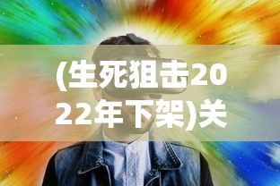(生死狙击2022年下架)关于生死狙击手游下架的真相探究