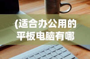 (适合办公用的平板电脑有哪些)适合办公用的平板电脑，选购、优势与应用