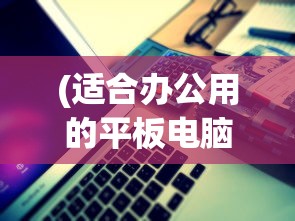 (适合办公用的平板电脑有哪些)适合办公用的平板电脑，选购、优势与应用