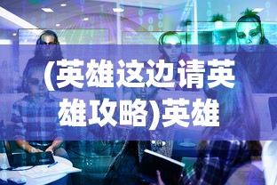 (英雄这边请英雄攻略)英雄这边请手游，深度解析与常见问题解答