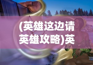 (英雄这边请英雄攻略)英雄这边请手游，深度解析与常见问题解答