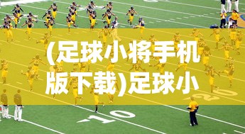 (足球小将手机版下载)足球小将手机版，玩转足球游戏的新选择
