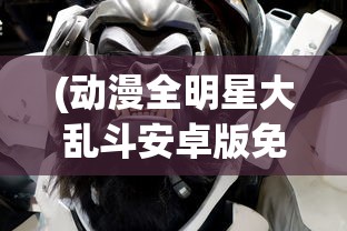 (动漫全明星大乱斗安卓版免费观看)动漫全明星大乱斗安卓版，游戏盛宴与粉丝狂欢