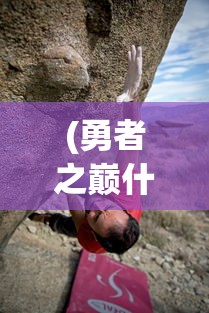 (勇者之巅什么意思)勇者之巅，攀登与挑战的极致之旅