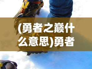 (勇者之巅什么意思)勇者之巅，攀登与挑战的极致之旅