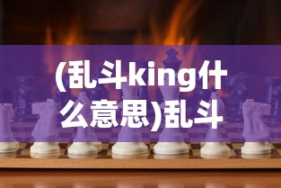 (乱斗king什么意思)乱斗King，一场多元竞技的盛宴