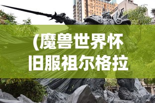 (魔兽世界怀旧服祖尔格拉布哈卡怎么打)祖尔格拉布哈卡游戏攻略详解及常见问题解答