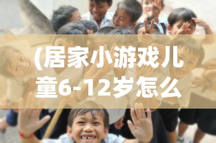(居家小游戏儿童6-12岁怎么玩)居家小游戏，儿童成长的快乐伙伴