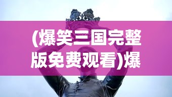 (爆笑三国完整版免费观看)爆笑三国，历史中的英雄与喜剧元素