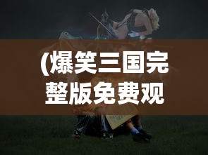 (爆笑三国完整版免费观看)爆笑三国，历史中的英雄与喜剧元素