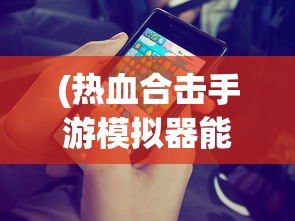 (热血合击手游模拟器能玩吗)热血合击手游模拟器，游戏新体验与模拟器的完美结合
