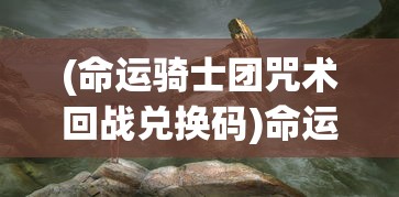 (命运骑士团咒术回战兑换码)命运骑士团咒术，神秘力量的探索与解析