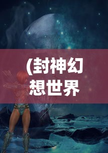 (封神幻想世界52奇遇任务流程详解)封神幻想世界，探索神秘的52奇遇任务