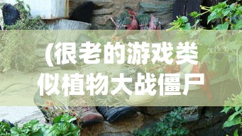 (很老的游戏类似植物大战僵尸的游戏)探索经典游戏，老而弥新的植物大战僵尸风格游戏