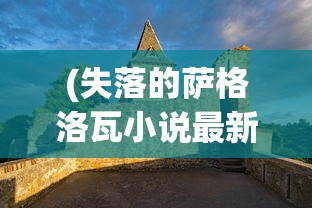 (失落的萨格洛瓦小说最新章节)失落的萨格洛瓦，神秘之地探寻与解析