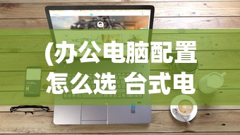 (办公电脑配置怎么选 台式电脑500元)办公电脑配置选择指南，如何选购适合台式电脑