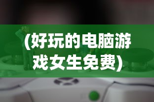 (好玩的电脑游戏女生免费)好玩的电脑游戏女生推荐及游戏世界探索