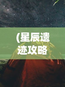 (星辰遗迹攻略图解详细视频)星辰遗迹攻略图解详解，探索未知的宇宙秘境