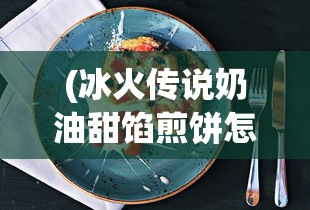 (冰火传说奶油甜馅煎饼怎么制作)冰火传说奶油，神秘背后的故事与独特魅力