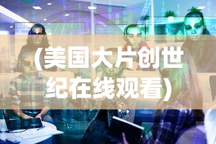 (美国大片创世纪在线观看)美国大片创世纪深度解析与探讨