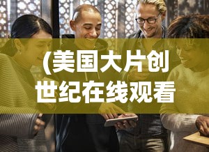 (美国大片创世纪在线观看)美国大片创世纪深度解析与探讨