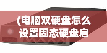(电脑双硬盘怎么设置固态硬盘启动顺序)电脑双硬盘设置固态硬盘启动的详细指南