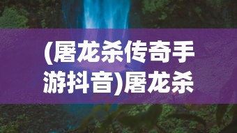 (屠龙杀传奇手游抖音)屠龙杀传奇手游，探索史诗般的游戏世界