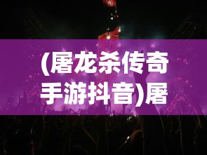 (屠龙杀传奇手游抖音)屠龙杀传奇手游，探索史诗般的游戏世界