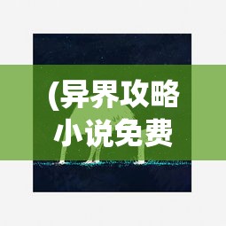 (异界攻略小说免费阅读全文)异界攻略大全，免费阅读小说全解析