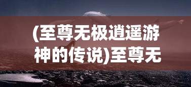 (至尊无极逍遥游 神的传说)至尊无极逍遥游，探寻无限自由之旅的奥秘
