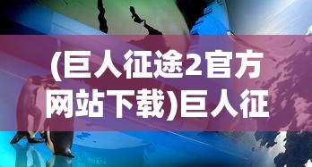 (巨人征途2官方网站下载)巨人征途2官方网站，探索全新游戏世界