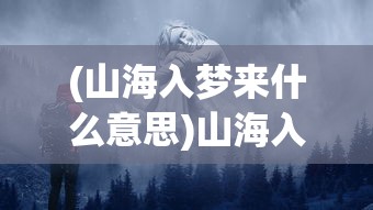 (山海入梦来什么意思)山海入梦来，探寻神秘世界的奇幻之旅