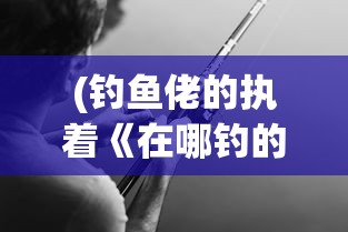 (钓鱼佬的执着《在哪钓的》)钓鱼佬的执着，垂钓背后的故事与探索