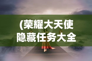 (荣耀大天使隐藏任务大全图片)荣耀大天使隐藏任务大全详解及常见问题解答