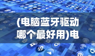 (电脑蓝牙驱动哪个最好用)电脑蓝牙驱动哪个最好？全面解析与常见问题解答