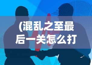 (混乱之至最后一关怎么打)混乱之至最后一关，挑战与突破