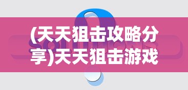 (天天狙击攻略分享)天天狙击游戏攻略大全及常见问题解答