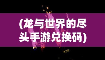 (龙与世界的尽头手游兑换码)龙与世界的尽头手游，探索奇幻世界的无尽魅力