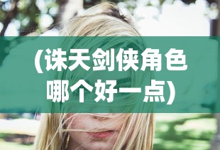 (诛天剑侠角色哪个好一点)诛天剑侠角色解析，哪个角色更适合你？