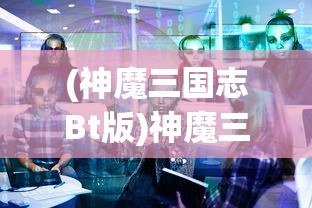(神魔三国志Bt版)神魔三国志BT，深度解析与常见问题解答