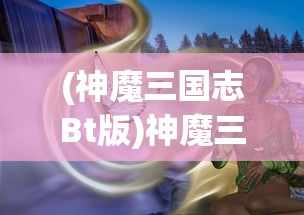 (神魔三国志Bt版)神魔三国志BT，深度解析与常见问题解答