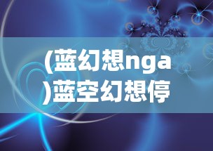 (蓝幻想nga)蓝空幻想停服，深度分析与展望