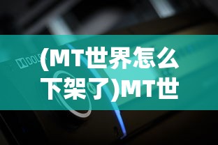 (MT世界怎么下架了)MT世界下架原因深度解析