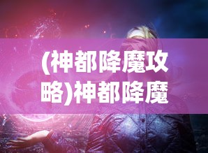 (神都降魔攻略)神都降魔微信小程序游戏，探索神秘世界的无尽魅力