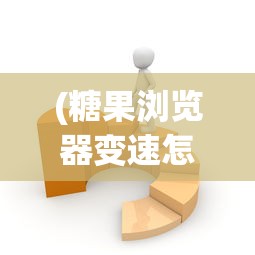 (糖果浏览器变速怎么用)糖果浏览器加速无反应问题解析与解决策略