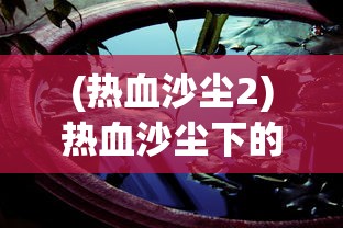 (热血沙尘2)热血沙尘下的丑与美，深度解析与反思