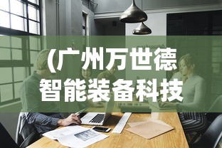 (广州万世德智能装备科技有限公司)万世德智能装备科技有限公司，引领智能装备新潮流