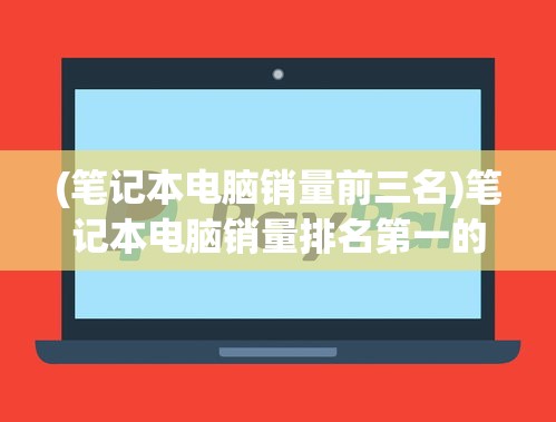 (笔记本电脑销量前三名)笔记本电脑销量排名第一的全面解析