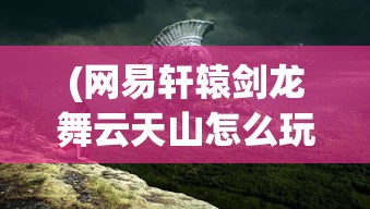 (网易轩辕剑龙舞云天山怎么玩)网易轩辕剑龙舞云天山，游戏背景、特色及展望