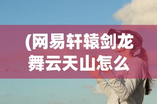 (网易轩辕剑龙舞云天山怎么玩)网易轩辕剑龙舞云天山，游戏背景、特色及展望